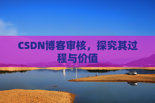 CSDN博客审核,探究其过程与价值 CSDN博客审核,探究其过程与价值